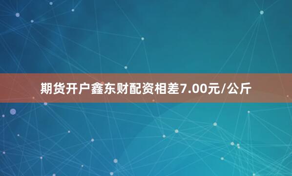 期货开户鑫东财配资相差7.00元/公斤