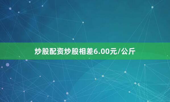 炒股配资炒股相差6.00元/公斤