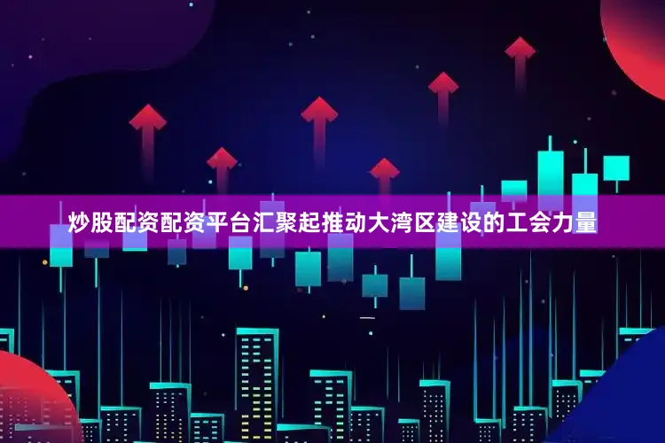 炒股配资配资平台汇聚起推动大湾区建设的工会力量