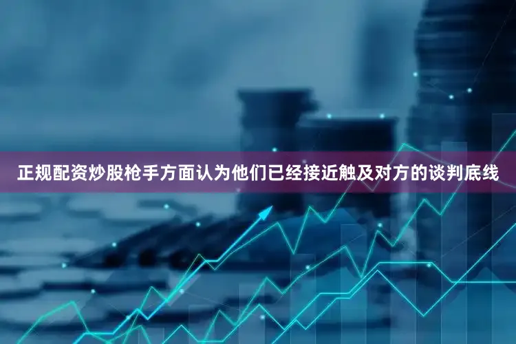 正规配资炒股枪手方面认为他们已经接近触及对方的谈判底线