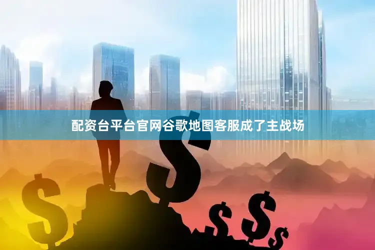 配资台平台官网谷歌地图客服成了主战场