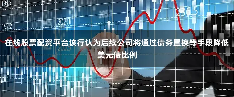 在线股票配资平台该行认为后续公司将通过债务置换等手段降低美元债比例