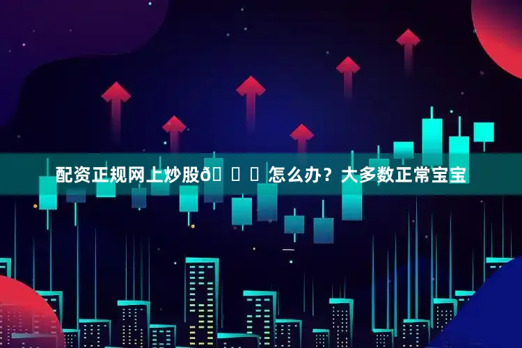 配资正规网上炒股👉怎么办？大多数正常宝宝