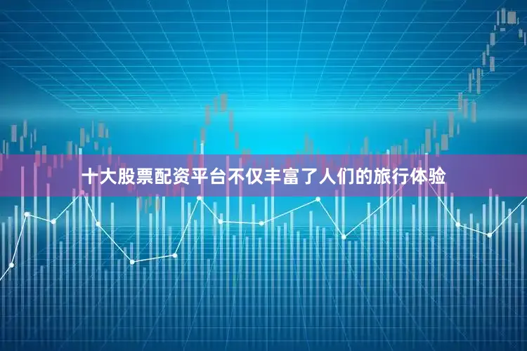 十大股票配资平台不仅丰富了人们的旅行体验