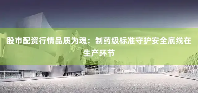 股市配资行情品质为魂：制药级标准守护安全底线在生产环节