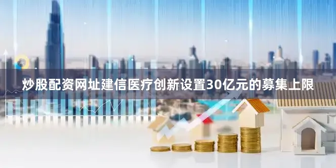 炒股配资网址建信医疗创新设置30亿元的募集上限
