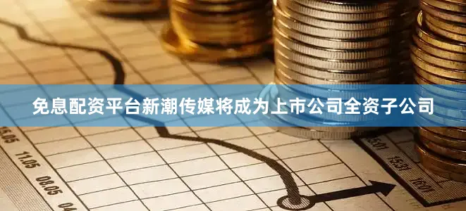 免息配资平台新潮传媒将成为上市公司全资子公司