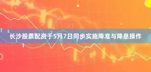 长沙股票配资于5月7日同步实施降准与降息操作