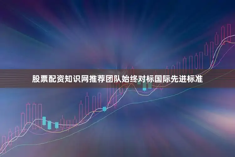 股票配资知识网推荐团队始终对标国际先进标准