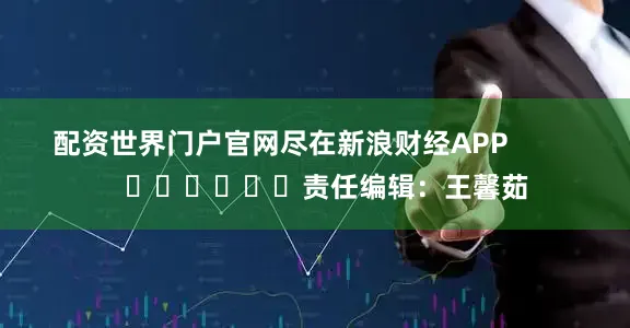 配资世界门户官网尽在新浪财经APP            						责任编辑：王馨茹