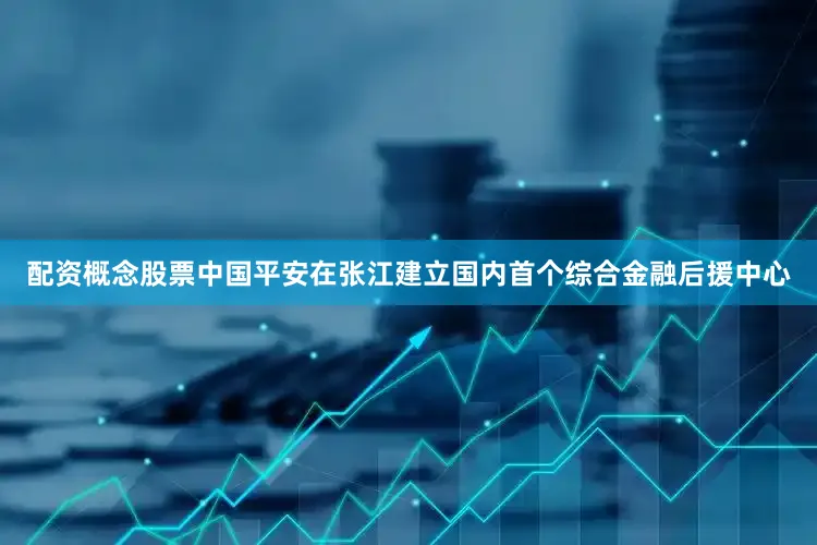 配资概念股票中国平安在张江建立国内首个综合金融后援中心