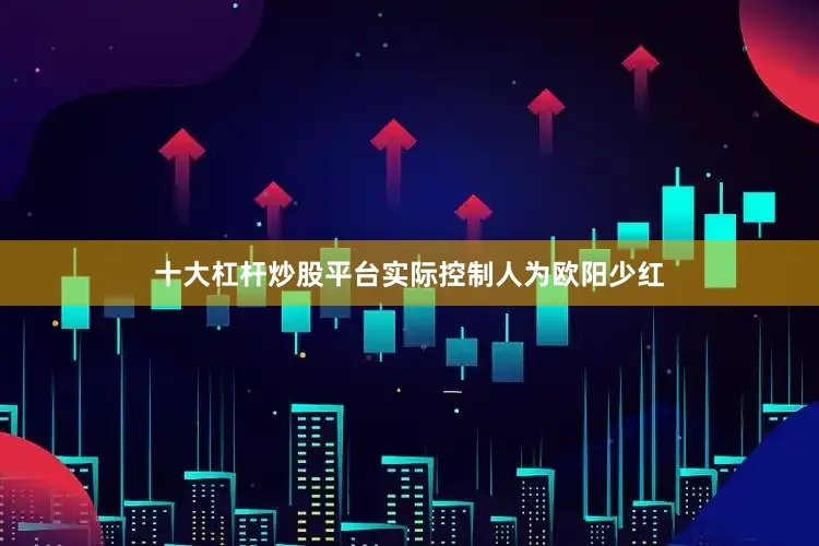 十大杠杆炒股平台实际控制人为欧阳少红