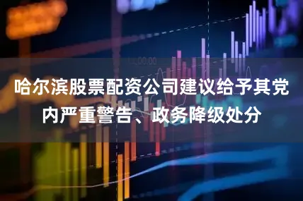 哈尔滨股票配资公司建议给予其党内严重警告、政务降级处分