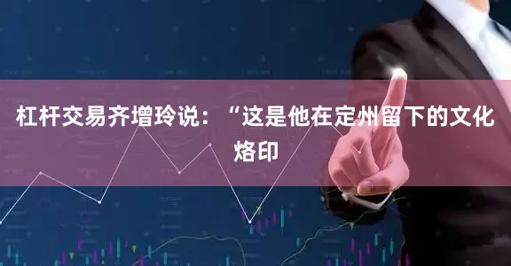 杠杆交易齐增玲说：“这是他在定州留下的文化烙印