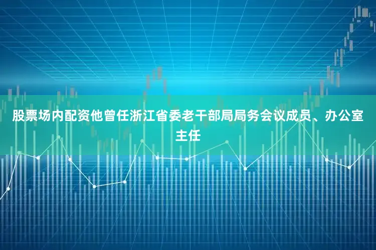 股票场内配资他曾任浙江省委老干部局局务会议成员、办公室主任